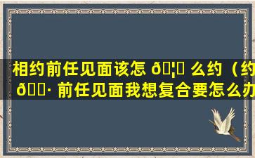 相约前任见面该怎 🦅 么约（约 🌷 前任见面我想复合要怎么办）